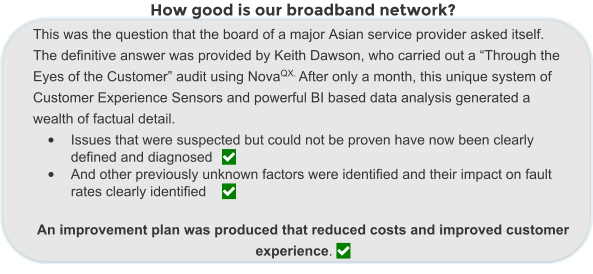 How good is our broadband network? This was the question that the board of a major Asian service provider asked itself.  The definitive answer was provided by Keith Dawson, who carried out a “Through the Eyes of the Customer” audit using NovaQX. After only a month, this unique system of Customer Experience Sensors and powerful BI based data analysis generated a wealth of factual detail.  •	Issues that were suspected but could not be proven have now been clearly defined and diagnosed	 •	And other previously unknown factors were identified and their impact on fault rates clearly identified	  An improvement plan was produced that reduced costs and improved customer experience. 