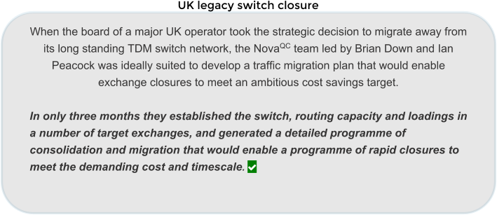 UK legacy switch closure   When the board of a major UK operator took the strategic decision to migrate away from its long standing TDM switch network, the NovaQC team led by Brian Down and Ian Peacock was ideally suited to develop a traffic migration plan that would enable exchange closures to meet an ambitious cost savings target.   In only three months they established the switch, routing capacity and loadings in a number of target exchanges, and generated a detailed programme of consolidation and migration that would enable a programme of rapid closures to meet the demanding cost and timescale. 