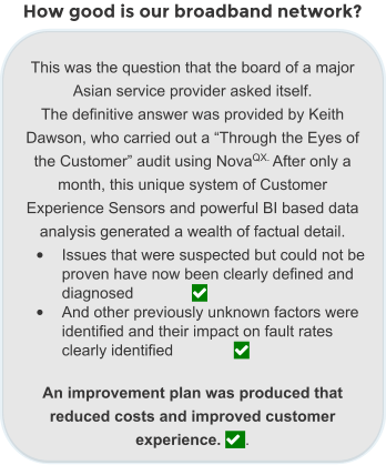 How good is our broadband network?  This was the question that the board of a major Asian service provider asked itself.  The definitive answer was provided by Keith Dawson, who carried out a “Through the Eyes of the Customer” audit using NovaQX. After only a month, this unique system of Customer Experience Sensors and powerful BI based data analysis generated a wealth of factual detail.  •	Issues that were suspected but could not be proven have now been clearly defined and diagnosed		  •	And other previously unknown factors were identified and their impact on fault rates clearly identified		   An improvement plan was produced that reduced costs and improved customer experience.  .