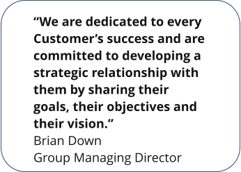 “We are dedicated to every Customer’s success and are committed to developing a strategic relationship with them by sharing their goals, their objectives and their vision.” Brian Down Group Managing Director